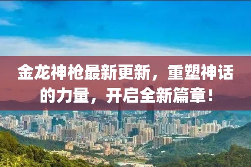 金龙神枪最新更新，重塑神话的力量，开启全新篇章！