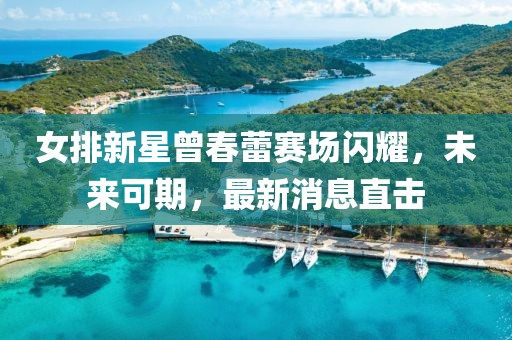 女排新星曾春蕾赛场闪耀，未来可期，最新消息直击