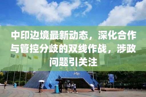 中印边境最新动态，深化合作与管控分歧的双线作战，涉政问题引关注