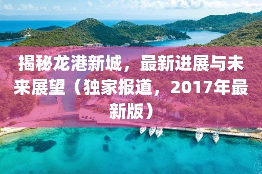 揭秘龙港新城，最新进展与未来展望（独家报道，2017年最新版）