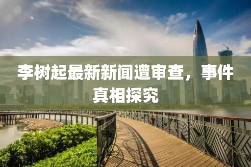 李树起最新新闻遭审查，事件真相探究