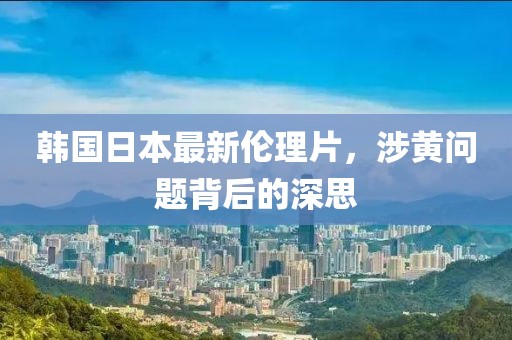 韩国日本最新伦理片，涉黄问题背后的深思