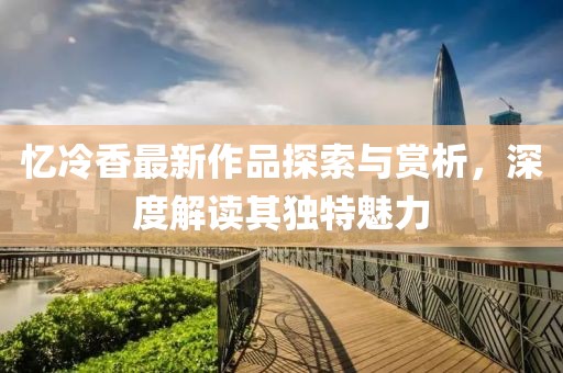 忆冷香最新作品探索与赏析，深度解读其独特魅力
