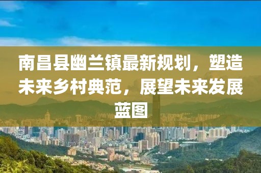 南昌县幽兰镇最新规划，塑造未来乡村典范，展望未来发展蓝图