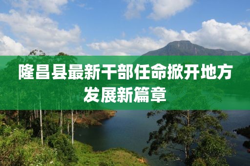 隆昌县最新干部任命掀开地方发展新篇章
