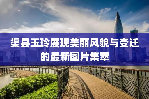 渠县玉玲展现美丽风貌与变迁的最新图片集萃