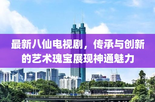 最新八仙电视剧，传承与创新的艺术瑰宝展现神通魅力
