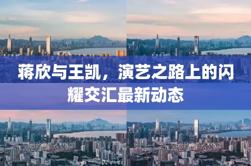 蒋欣与王凯，演艺之路上的闪耀交汇最新动态