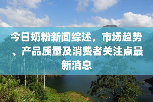 今日奶粉新闻综述，市场趋势、产品质量及消费者关注点最新消息