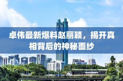 卓伟最新爆料赵丽颖，揭开真相背后的神秘面纱