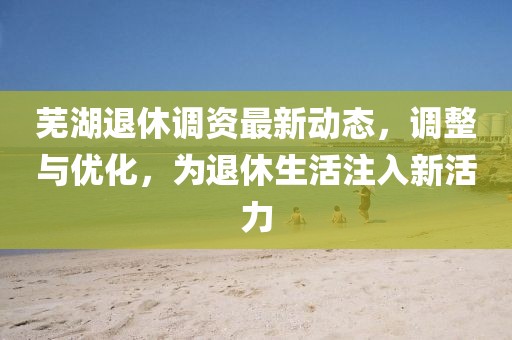 芜湖退休调资最新动态，调整与优化，为退休生活注入新活力