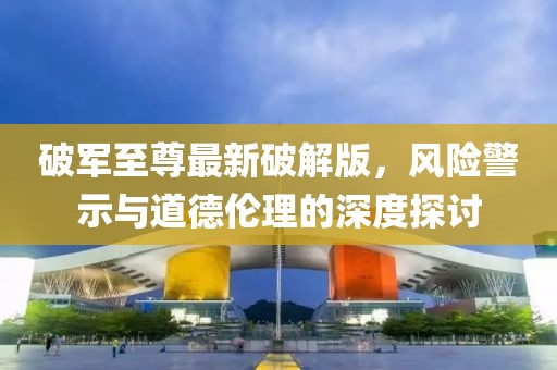破军至尊最新破解版，风险警示与道德伦理的深度探讨