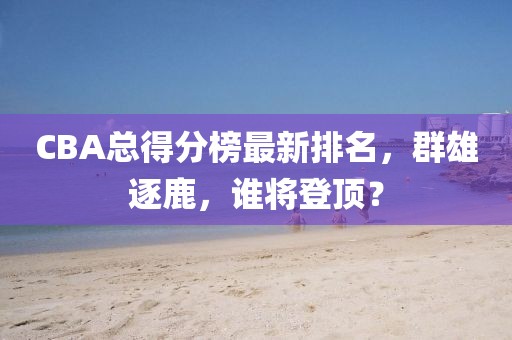 CBA总得分榜最新排名，群雄逐鹿，谁将登顶？