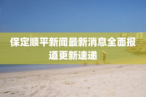 保定顺平新闻最新消息全面报道更新速递