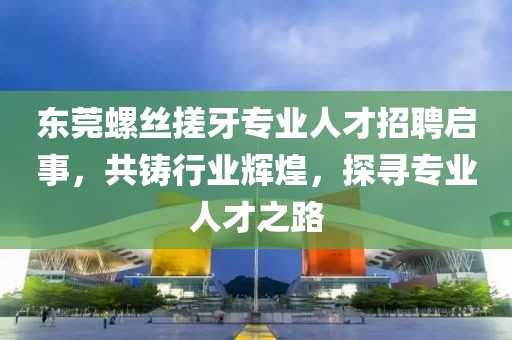 东莞螺丝搓牙专业人才招聘启事，共铸行业辉煌，探寻专业人才之路