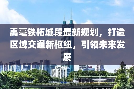 禹亳铁柘城段最新规划，打造区域交通新枢纽，引领未来发展