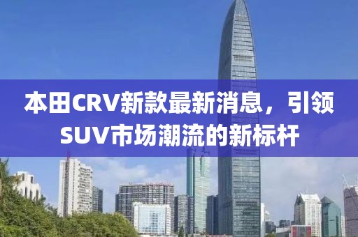本田CRV新款最新消息，引领SUV市场潮流的新标杆