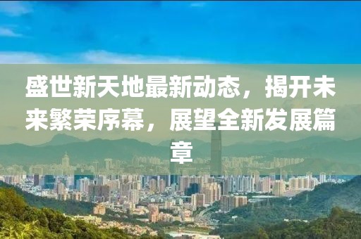 盛世新天地最新动态，揭开未来繁荣序幕，展望全新发展篇章