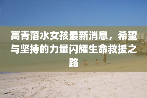 高青落水女孩最新消息，希望与坚持的力量闪耀生命救援之路