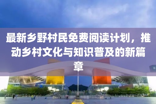 最新乡野村民免费阅读计划，推动乡村文化与知识普及的新篇章
