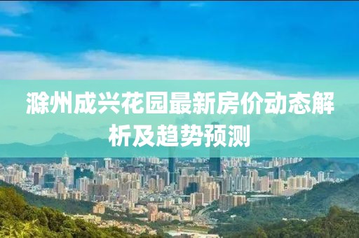滁州成兴花园最新房价动态解析及趋势预测