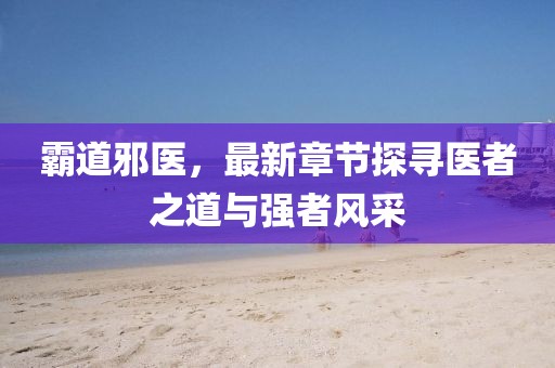 霸道邪医，最新章节探寻医者之道与强者风采