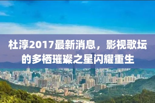 杜淳2017最新消息，影视歌坛的多栖璀璨之星闪耀重生