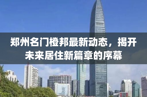 郑州名门橙邦最新动态，揭开未来居住新篇章的序幕