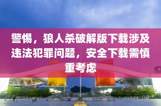 警惕，狼人杀破解版下载涉及违法犯罪问题，安全下载需慎重考虑