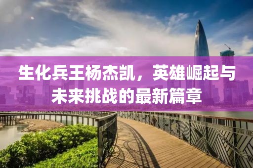生化兵王杨杰凯，英雄崛起与未来挑战的最新篇章
