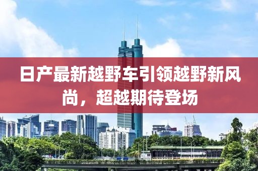 日产最新越野车引领越野新风尚，超越期待登场