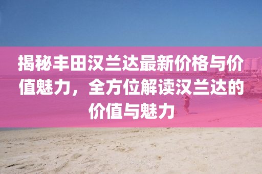 揭秘丰田汉兰达最新价格与价值魅力，全方位解读汉兰达的价值与魅力
