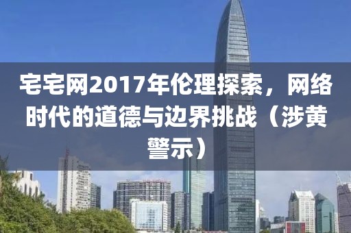 宅宅网2017年伦理探索，网络时代的道德与边界挑战（涉黄警示）