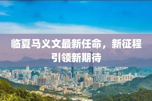临夏马义文最新任命，新征程引领新期待
