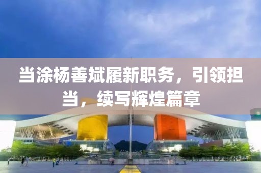 当涂杨善斌履新职务，引领担当，续写辉煌篇章