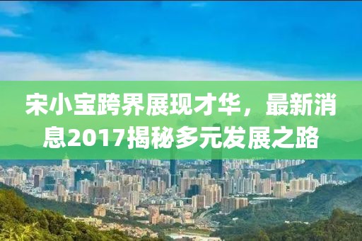 宋小宝跨界展现才华，最新消息2017揭秘多元发展之路