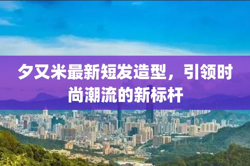 夕又米最新短发造型，引领时尚潮流的新标杆