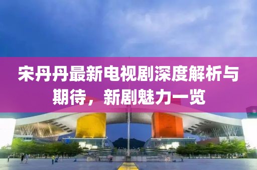 宋丹丹最新电视剧深度解析与期待，新剧魅力一览
