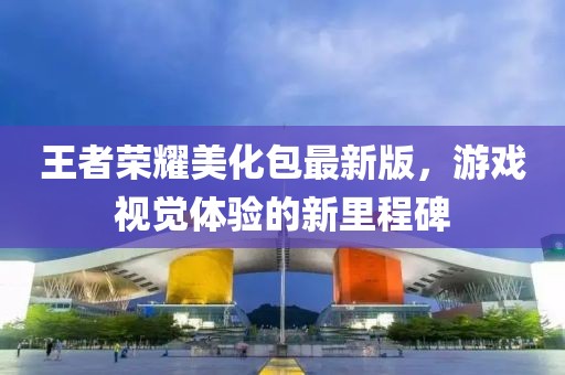 王者荣耀美化包最新版，游戏视觉体验的新里程碑