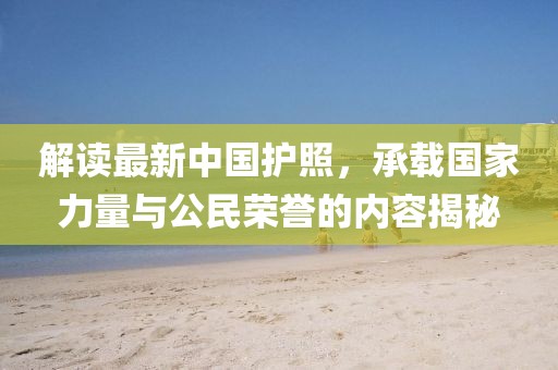 解读最新中国护照，承载国家力量与公民荣誉的内容揭秘