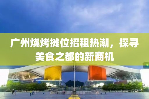 广州烧烤摊位招租热潮，探寻美食之都的新商机
