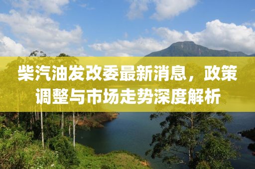 柴汽油发改委最新消息，政策调整与市场走势深度解析
