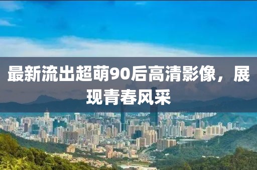 最新流出超萌90后高清影像，展现青春风采