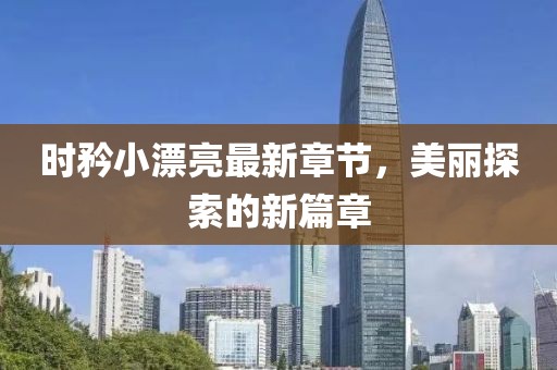 时矜小漂亮最新章节，美丽探索的新篇章