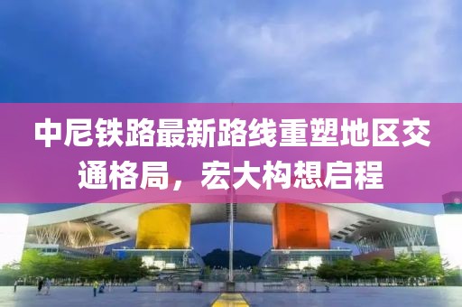 中尼铁路最新路线重塑地区交通格局，宏大构想启程