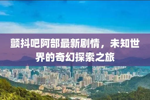 颤抖吧阿部最新剧情，未知世界的奇幻探索之旅