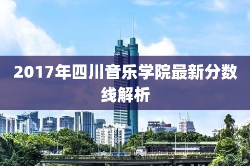 2017年四川音乐学院最新分数线解析