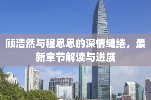 顾浩然与程思思的深情缱绻，最新章节解读与进展
