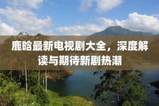 鹿晗最新电视剧大全，深度解读与期待新剧热潮