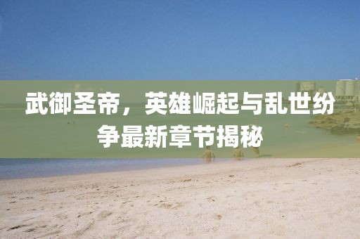 武御圣帝，英雄崛起与乱世纷争最新章节揭秘